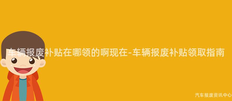 车辆报废补贴在哪领的啊现在-车辆报废补贴领取指南