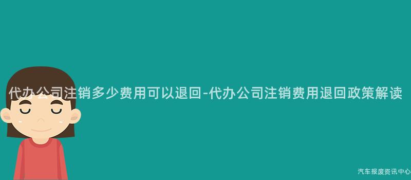 代办公司注销多少费用可以退回-代办公司注销费用退回政策解读