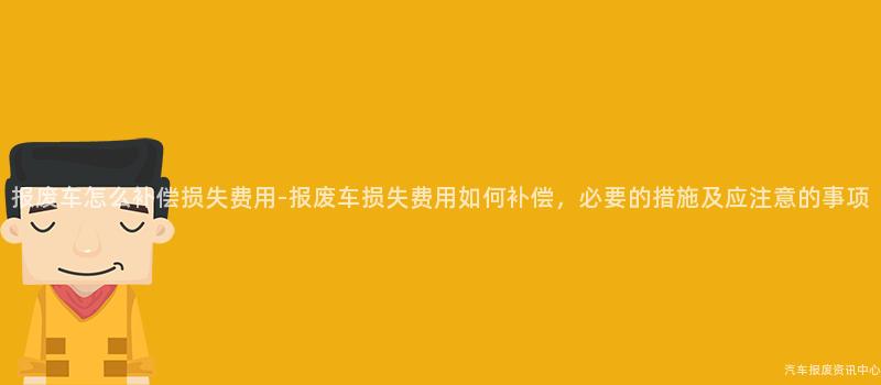 报废车怎么补偿损失费用-报废车损失费用如何补偿，必要的措施及应注意的事项
