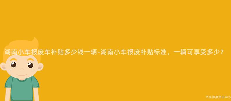 湖南小车报废车补贴多少钱一辆-湖南小车报废补贴标准，一辆可享受多少？