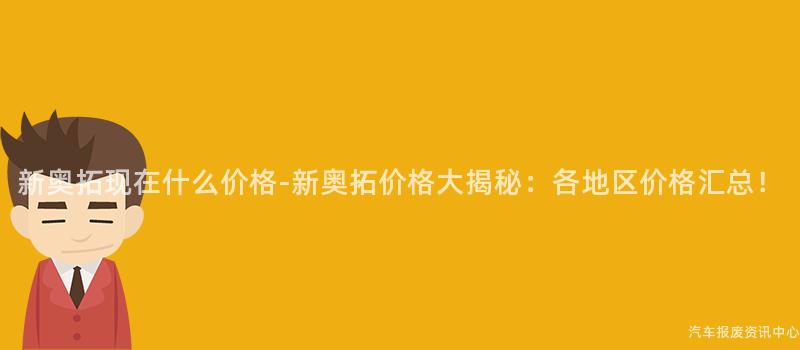 新奥拓现在什么价格-新奥拓价格大揭秘：各地区价格汇总！