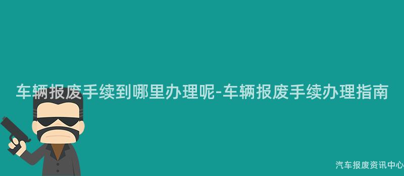 车辆报废手续到哪里办理呢-车辆报废手续办理指南