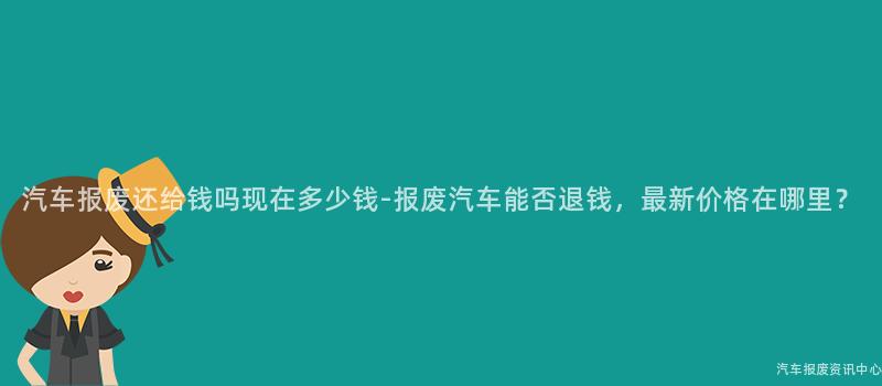 汽车报废还给钱吗现在多少钱-报废汽车能否退钱，最新价格在哪里？