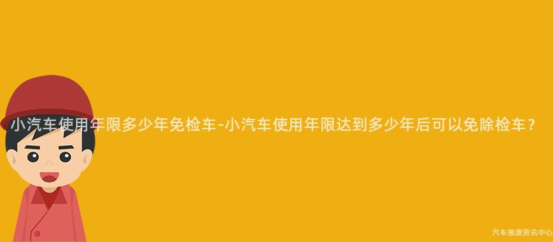 小汽车使用年限多少年免检车-小汽车使用年限达到多少年后可以免除检车？