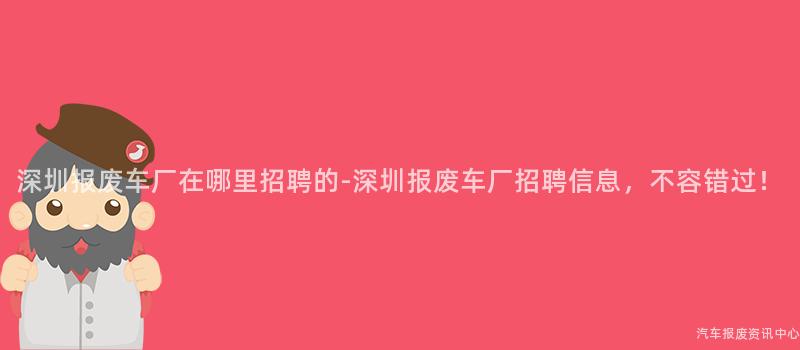 深圳报废车厂在哪里招聘的-深圳报废车厂招聘信息，不容错过！
