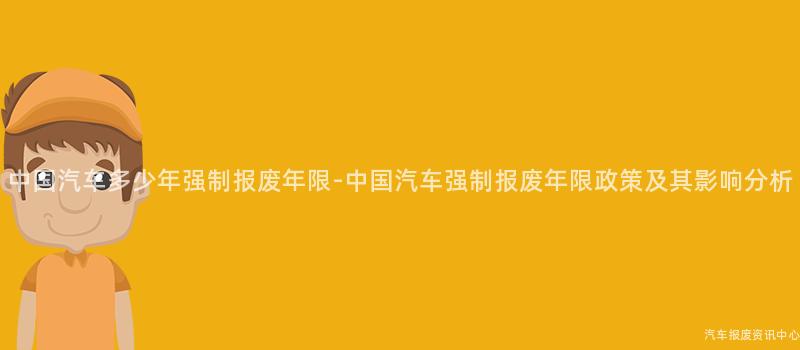 中国汽车多少年强制报废年限-中国汽车强制报废年限政策及其影响分析