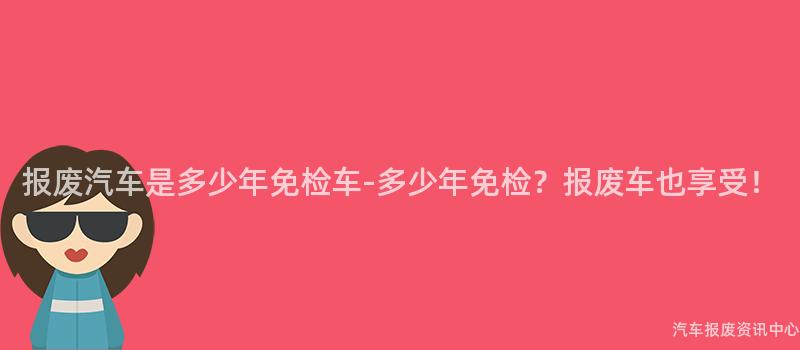 报废汽车是多少年免检车-多少年免检？报废车也享受！