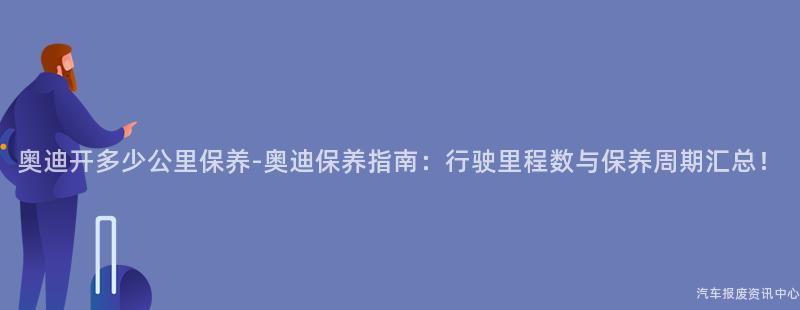 奥迪开多少公里保养-奥迪保养指南：行驶里程数与保养周期汇总！