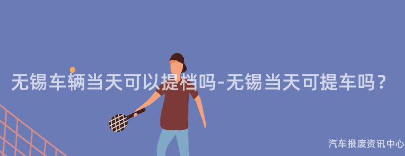 无锡车辆当天可以提档吗-无锡当天可提车吗？