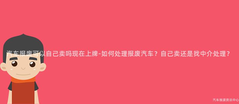 汽车报废可以自己卖吗现在上牌-如何处理报废汽车？自己卖还是找中介处理？