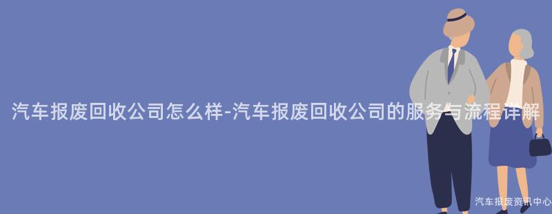 汽车报废回收公司怎么样-汽车报废回收公司的服务与流程详解