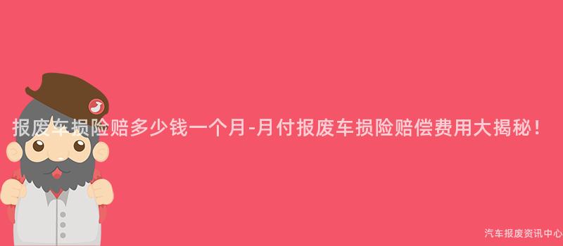 报废车损险赔多少钱一个月-月付报废车损险赔偿费用大揭秘！