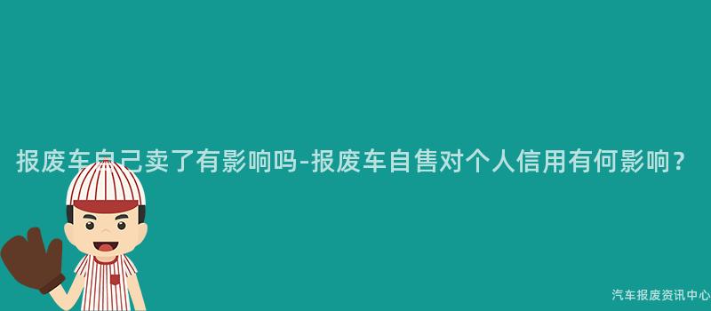 报废车自己卖了有影响吗-报废车自售对个人信用有何影响？
