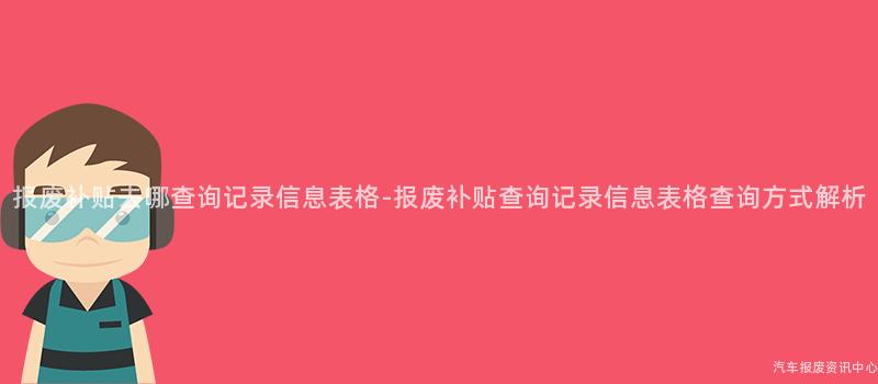 报废补贴去哪查询记录信息表格-报废补贴查询记录信息表格查询方式解析