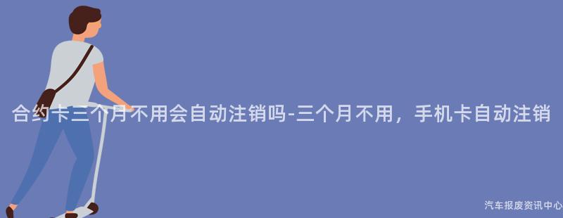 合约卡三个月不用会自动注销吗-三个月不用，手机卡自动注销