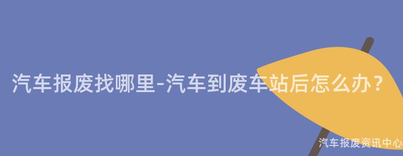 汽车报废找哪里-汽车到废车站后怎么办？