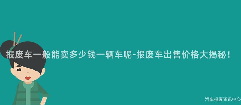 报废车一般能卖多少钱一辆车呢-报废车出售价格大揭秘！