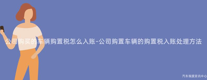 公司购买的车辆购置税怎么入账-公司购置车辆的购置税入账处理方法