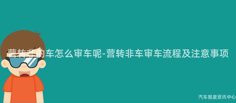 营转非的车怎么审车呢-营转非车审车流程及注意事项
