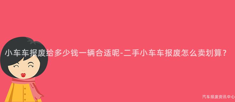 小车车报废给多少钱一辆合适呢-二手小车车报废怎么卖划算？