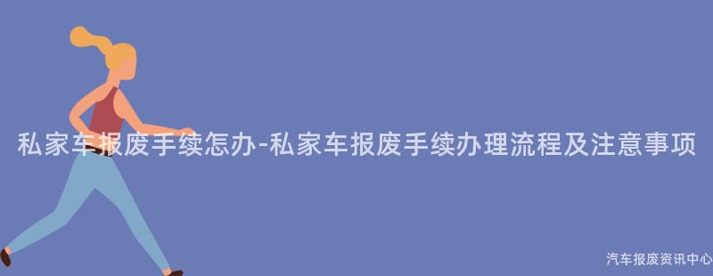 私家车报废手续怎办-私家车报废手续办理流程及注意事项