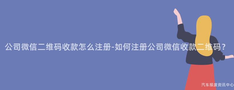 公司微信二维码收款怎么注册-如何注册公司微信收款二维码？