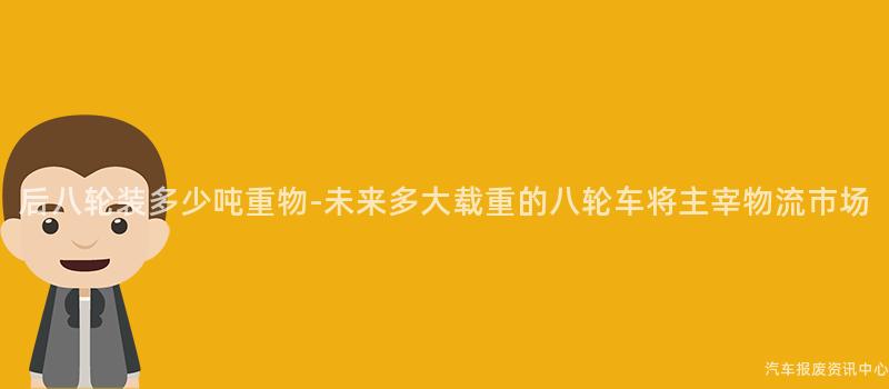 后八轮装多少吨重物-未来多大载重的八轮车将主宰物流市场