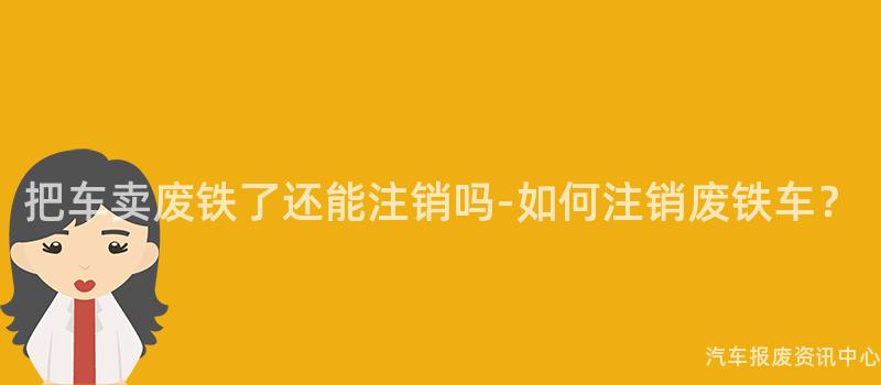把车卖废铁了还能注销吗-如何注销废铁车？