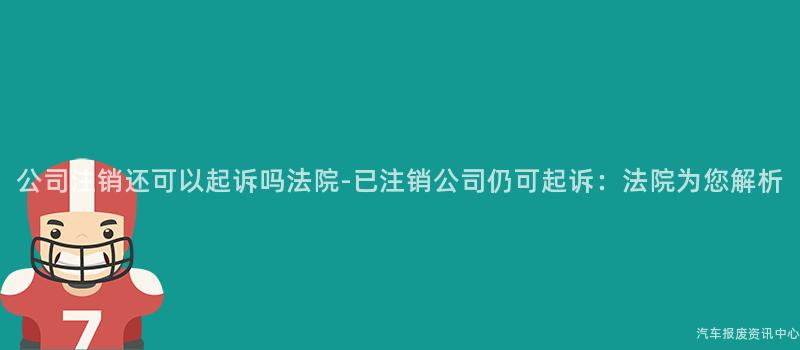 公司注销还可以起诉吗法院-已注销公司仍可起诉：法院为您解析
