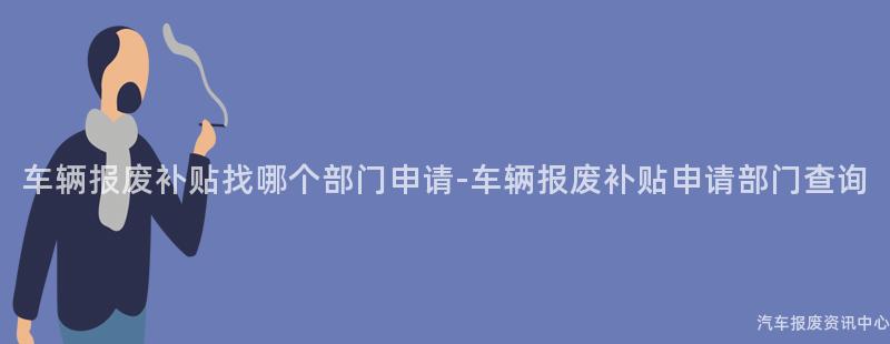 车辆报废补贴找哪个部门申请-车辆报废补贴申请部门查询
