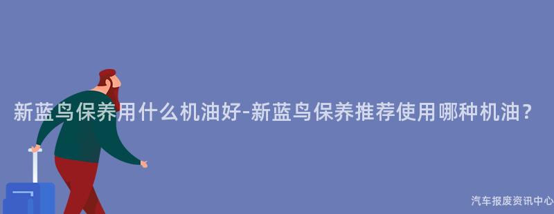 新蓝鸟保养用什么机油好-新蓝鸟保养推荐使用哪种机油？
