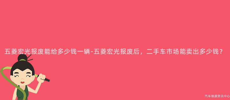 五菱宏光报废能给多少钱一辆-五菱宏光报废后，二手车市场能卖出多少钱？