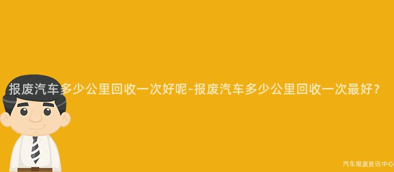 报废汽车多少公里回收一次好呢-报废汽车多少公里回收一次最好？