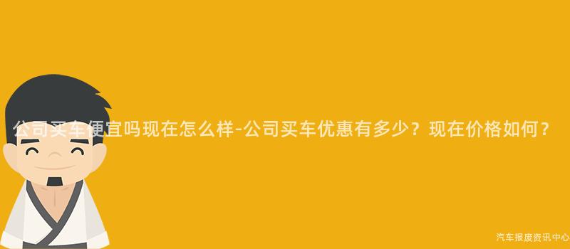 公司买车便宜吗现在怎么样-公司买车优惠有多少？现在价格如何？