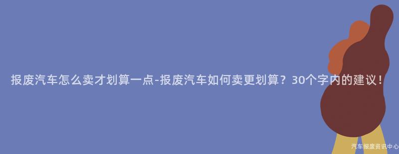 报废汽车怎么卖才划算一点-报废汽车如何卖更划算？30个字内的建议！
