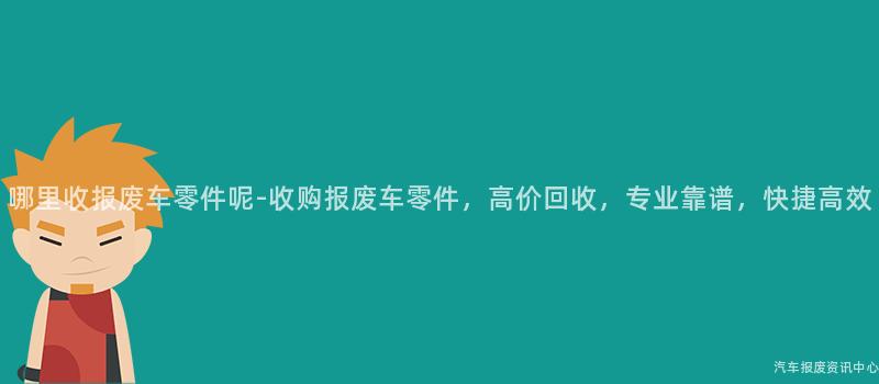 哪里收报废车零件呢-收购报废车零件，高价回收，专业靠谱，快捷高效