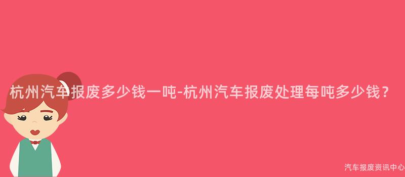 杭州汽车报废多少钱一吨-杭州汽车报废处理每吨多少钱？