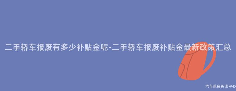 二手轿车报废有多少补贴金呢-二手轿车报废补贴金最新政策汇总