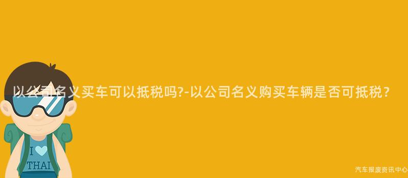 以公司名义买车可以抵税吗?-以公司名义购买车辆是否可抵税？