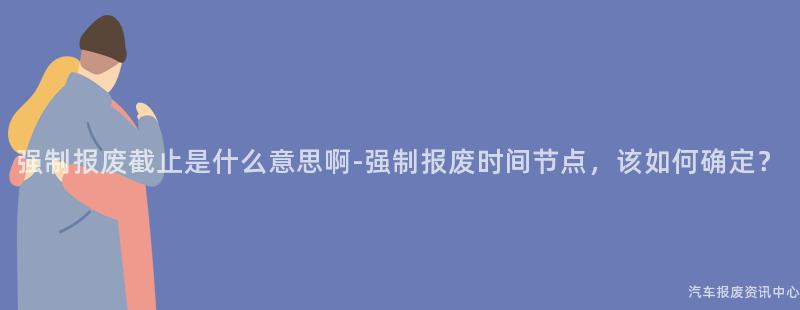 强制报废截止是什么意思啊-强制报废时间节点，该如何确定？