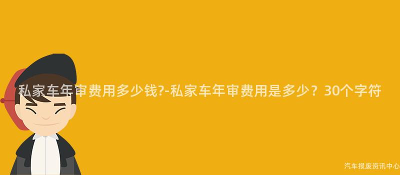 私家车年审费用多少钱?-私家车年审费用是多少？30个字符