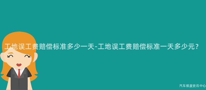 工地误工费赔偿标准多少一天-工地误工费赔偿标准一天多少元？
