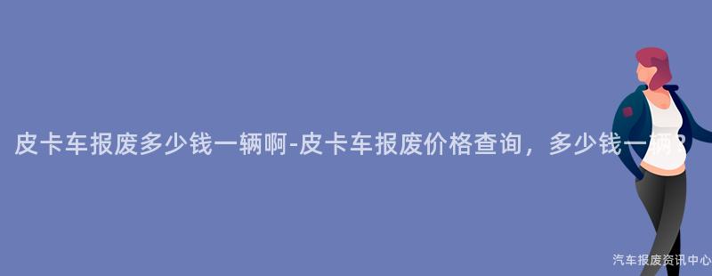 皮卡车报废多少钱一辆啊-皮卡车报废价格查询，多少钱一辆？