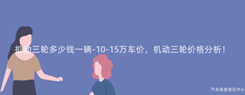 机动三轮多少钱一辆-10-15万车价，机动三轮价格分析！