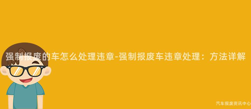 强制报废的车怎么处理违章-强制报废车违章处理：方法详解