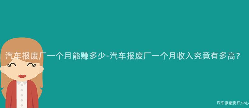 汽车报废厂一个月能赚多少-汽车报废厂一个月收入究竟有多高？