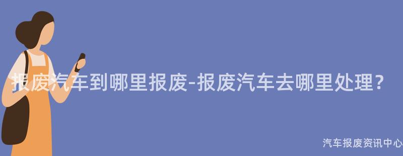 报废汽车到哪里报废-报废汽车去哪里处理？