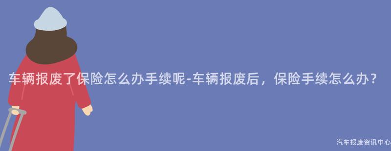 车辆报废了保险怎么办手续呢-车辆报废后，保险手续怎么办？