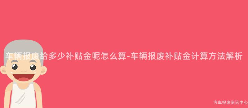 车辆报废给多少补贴金呢怎么算-车辆报废补贴金计算方法解析