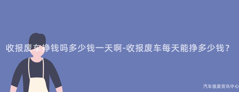 收报废车挣钱吗多少钱一天啊-收报废车每天能挣多少钱？
